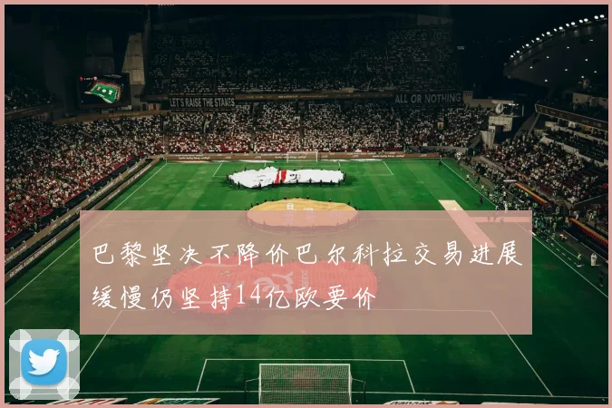 巴黎坚决不降价巴尔科拉交易进展缓慢仍坚持14亿欧要价