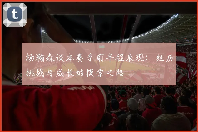 杨瀚森谈本赛季前半程表现：经历挑战与成长的摸索之路