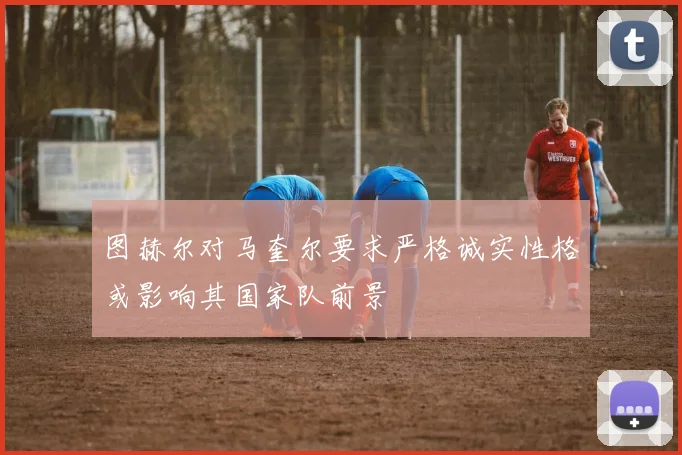 图赫尔对马奎尔要求严格诚实性格或影响其国家队前景