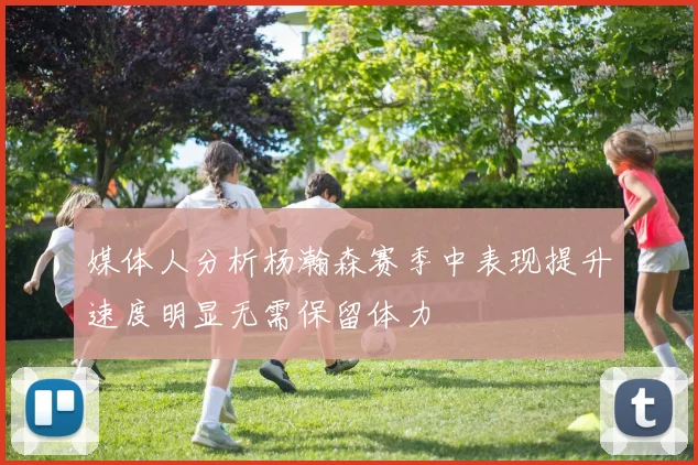 媒体人分析杨瀚森赛季中表现提升速度明显无需保留体力