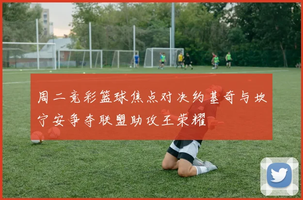 周二竞彩篮球焦点对决约基奇与坎宁安争夺联盟助攻王荣耀