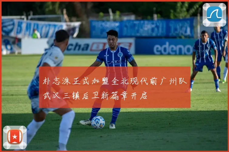 朴志洙正式加盟全北现代前广州队武汉三镇后卫新篇章开启