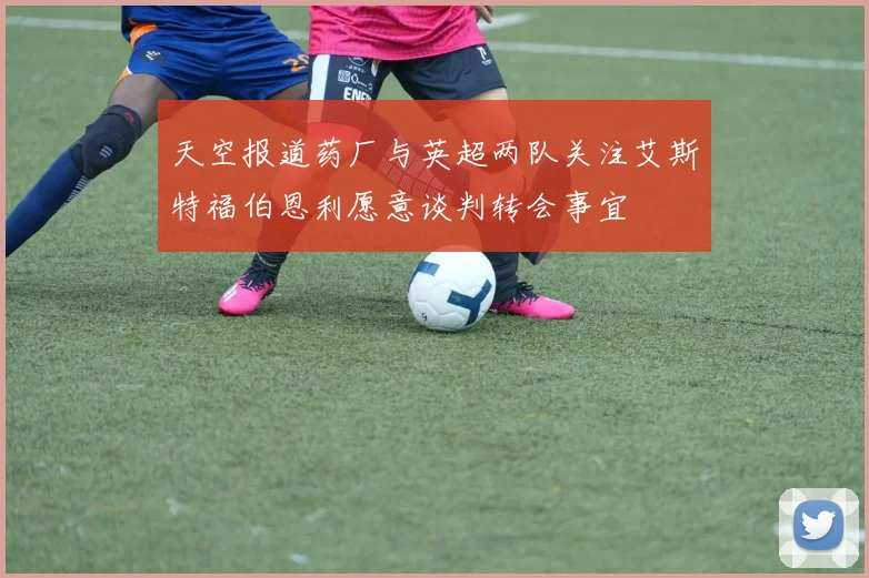 天空报道药厂与英超两队关注艾斯特福伯恩利愿意谈判转会事宜