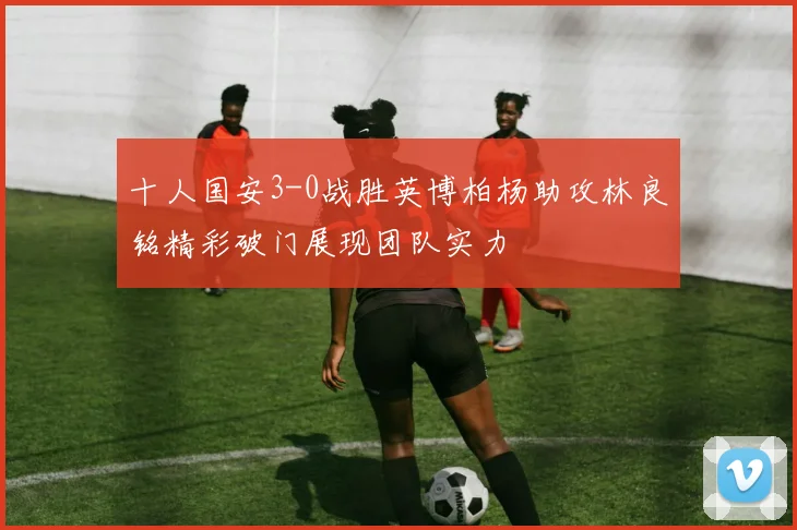 十人国安3-0战胜英博柏杨助攻林良铭精彩破门展现团队实力