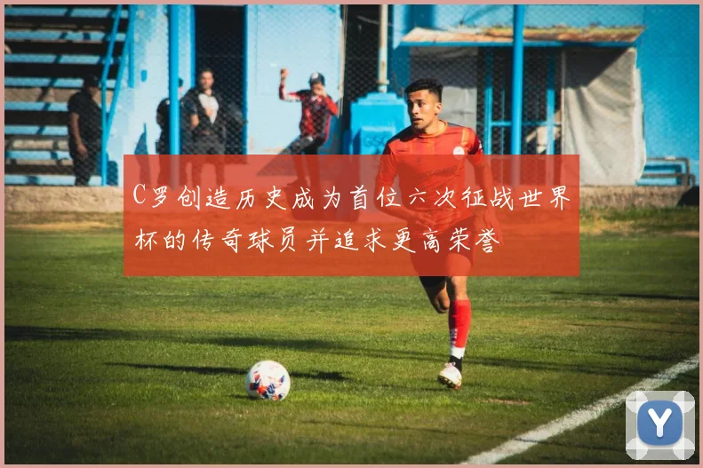 C罗创造历史成为首位六次征战世界杯的传奇球员并追求更高荣誉