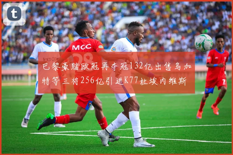 巴黎豪赌欧冠再夺冠132亿出售乌加特等三将256亿引进K77杜埃内维斯等五名新援