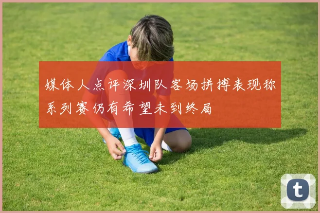 媒体人点评深圳队客场拼搏表现称系列赛仍有希望未到终局