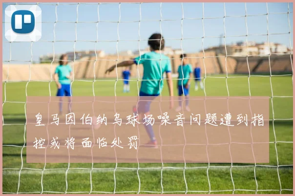 皇马因伯纳乌球场噪音问题遭到指控或将面临处罚