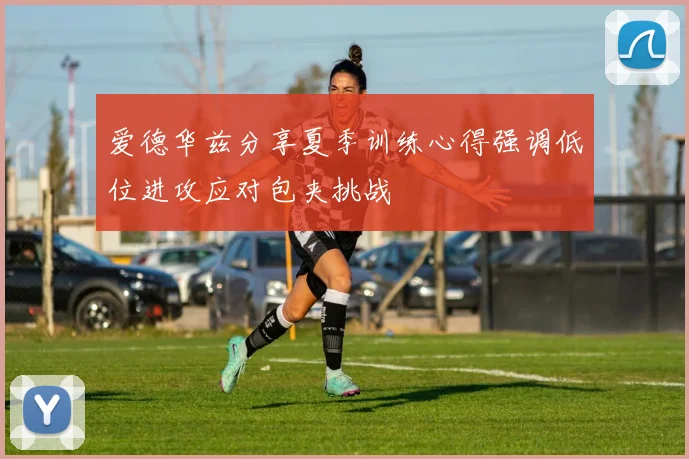 爱德华兹分享夏季训练心得强调低位进攻应对包夹挑战