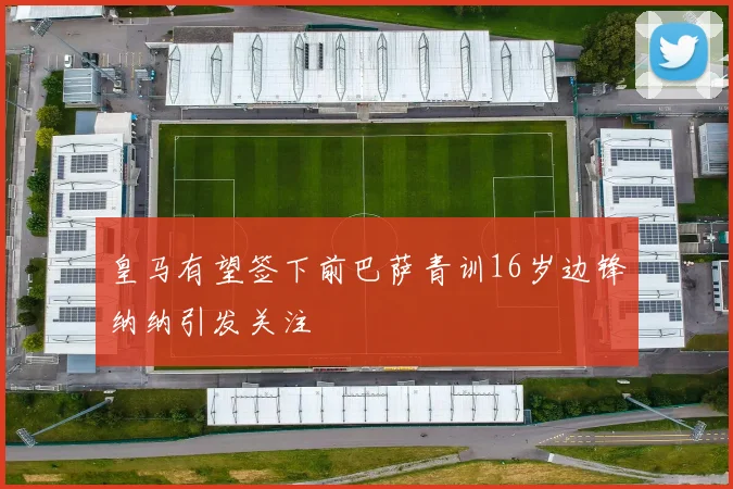 皇马有望签下前巴萨青训16岁边锋纳纳引发关注