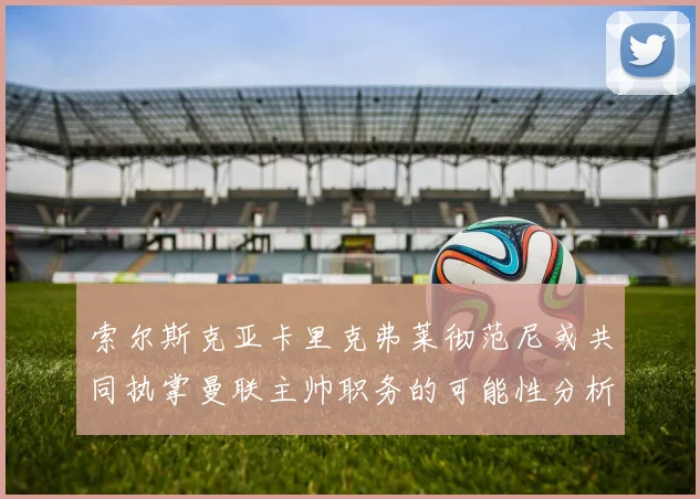 索尔斯克亚卡里克弗莱彻范尼或共同执掌曼联主帅职务的可能性分析