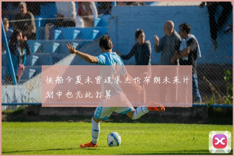 快船今夏未曾追求杰伦布朗未来计划中也无此打算