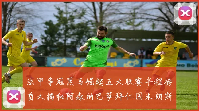 法甲争冠黑马崛起五大联赛半程榜首大揭秘阿森纳巴萨拜仁国米朗斯齐聚巅峰