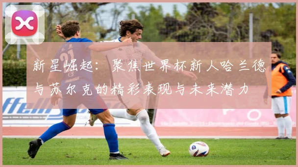 新星崛起：聚焦世界杯新人哈兰德与苏尔克的精彩表现与未来潜力